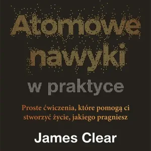 Atomowe nawyki w praktyce. Proste ćwiczenia, które pomogą ci stworzyć życie, jakiego pragniesz