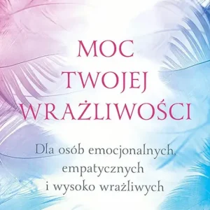 Moc twojej wrażliwości Dla osób emocjonalnych, empatycznych i wysoko wrażliwych