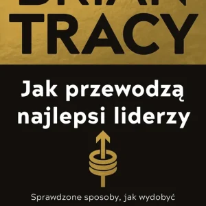 Jak przewodzą najlepsi liderzy. Sprawdzone sposoby, jak wydobyć maksimum z siebie i innych