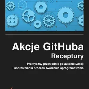 Akcje GitHuba. Receptury. Praktyczny przewodnik po automatyzacji i usprawnianiu procesu tworzenia oprogramowania